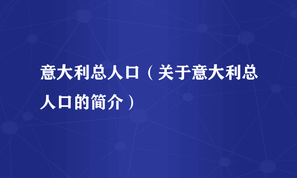 意大利总人口（关于意大利总人口的简介）