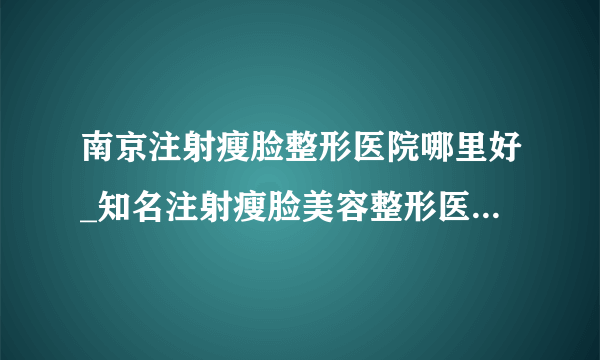 南京注射瘦脸整形医院哪里好_知名注射瘦脸美容整形医院有哪些【附价格】