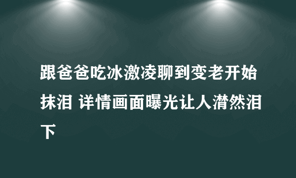 跟爸爸吃冰激凌聊到变老开始抹泪 详情画面曝光让人潸然泪下