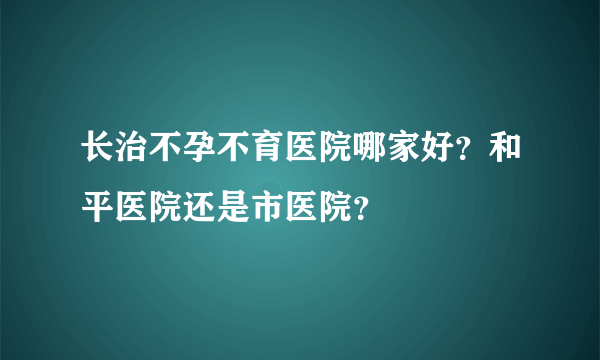 长治不孕不育医院哪家好？和平医院还是市医院？