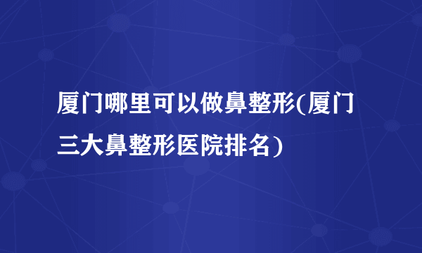 厦门哪里可以做鼻整形(厦门三大鼻整形医院排名)