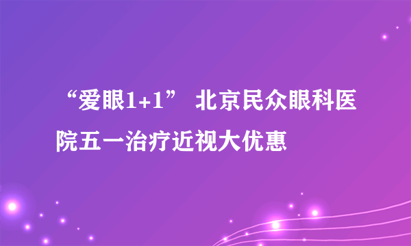 “爱眼1+1” 北京民众眼科医院五一治疗近视大优惠