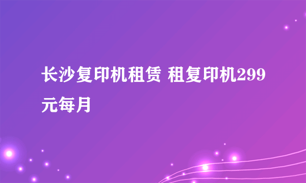 长沙复印机租赁 租复印机299元每月