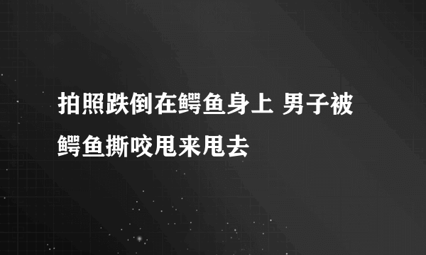 拍照跌倒在鳄鱼身上 男子被鳄鱼撕咬甩来甩去