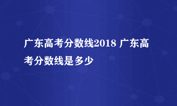 广东高考分数线2018 广东高考分数线是多少