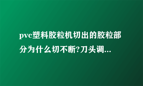 pvc塑料胶粒机切出的胶粒部分为什么切不断?刀头调整好几次了都不见效果，请高人支招？