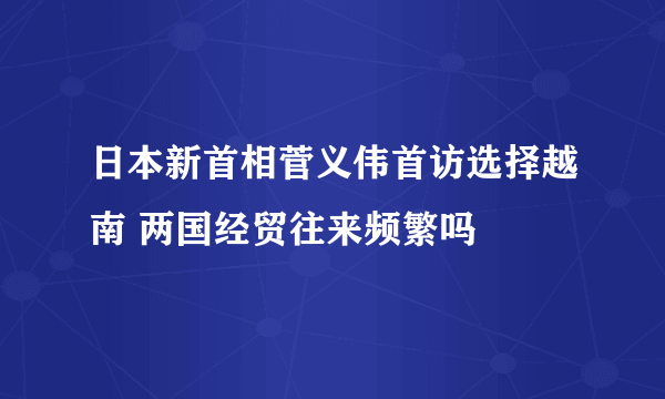 日本新首相菅义伟首访选择越南 两国经贸往来频繁吗