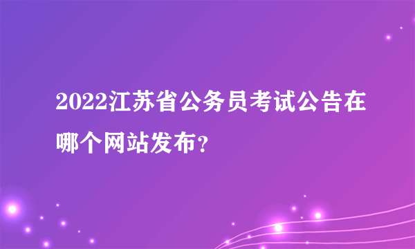 2022江苏省公务员考试公告在哪个网站发布？