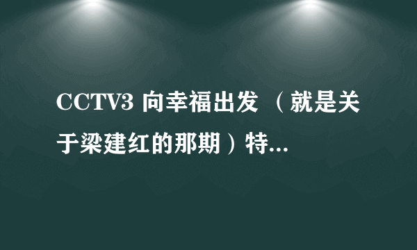 CCTV3 向幸福出发 （就是关于梁建红的那期）特别感人！！！我想要完整的视频！各位达人帮忙找下...