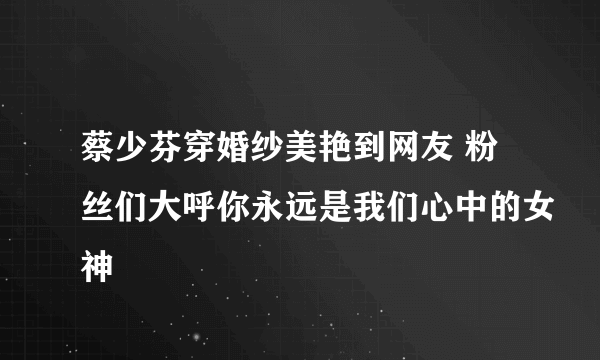 蔡少芬穿婚纱美艳到网友 粉丝们大呼你永远是我们心中的女神