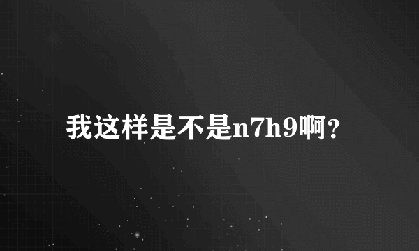 我这样是不是n7h9啊？