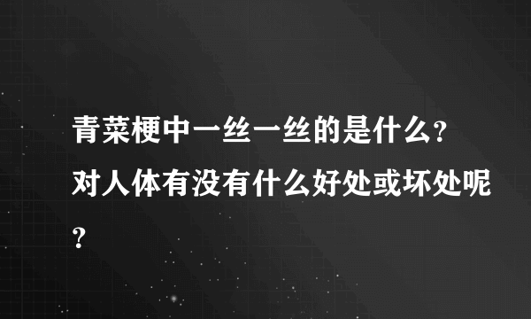 青菜梗中一丝一丝的是什么？对人体有没有什么好处或坏处呢？