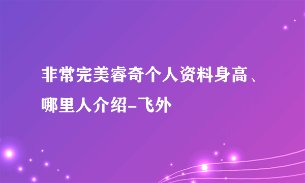 非常完美睿奇个人资料身高、哪里人介绍-飞外