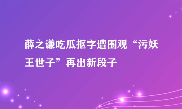 薛之谦吃瓜抠字遭围观“污妖王世子”再出新段子