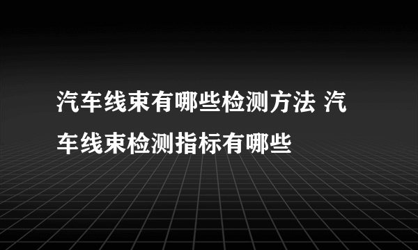 汽车线束有哪些检测方法 汽车线束检测指标有哪些