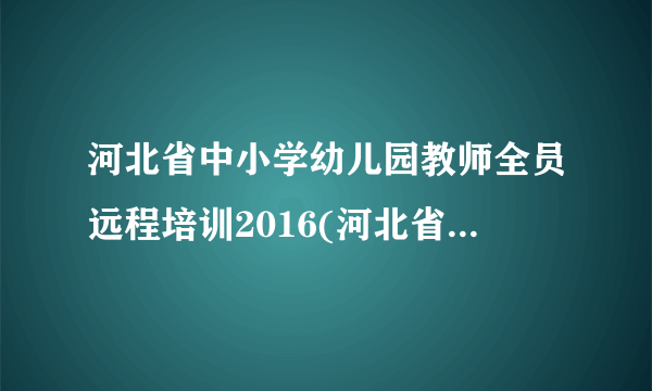 河北省中小学幼儿园教师全员远程培训2016(河北省2015年中小学幼儿园教师全员培训)