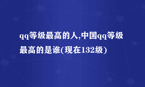 qq等级最高的人,中国qq等级最高的是谁(现在132级)