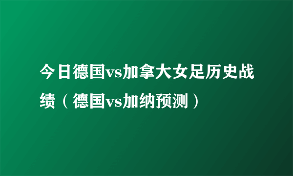 今日德国vs加拿大女足历史战绩（德国vs加纳预测）