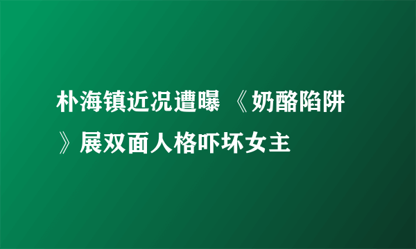 朴海镇近况遭曝 《奶酪陷阱》展双面人格吓坏女主