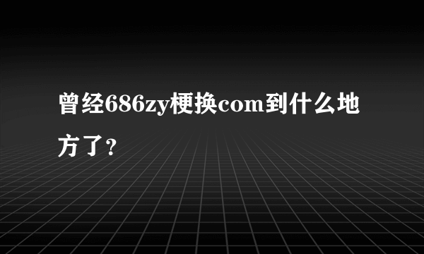 曾经686zy梗换com到什么地方了？