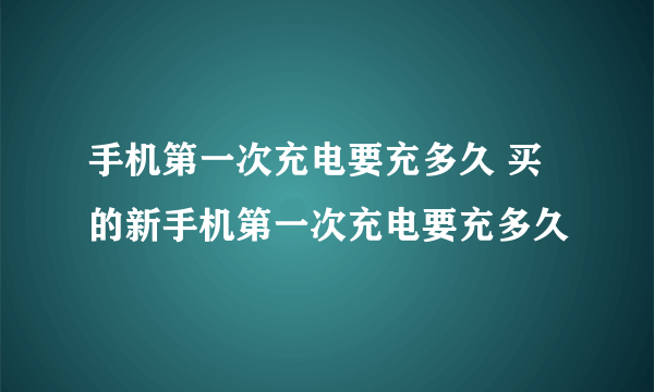 手机第一次充电要充多久 买的新手机第一次充电要充多久