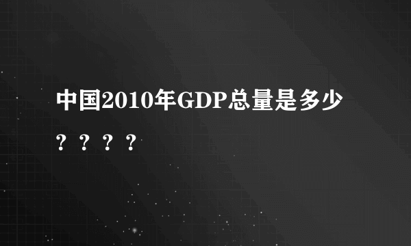 中国2010年GDP总量是多少？？？？