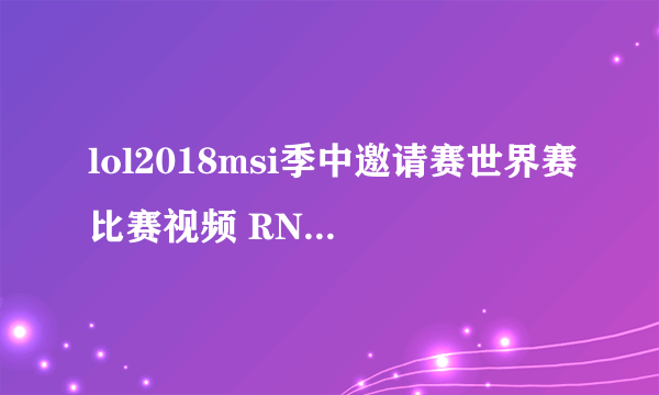 lol2018msi季中邀请赛世界赛比赛视频 RNG夺冠完整视频回放