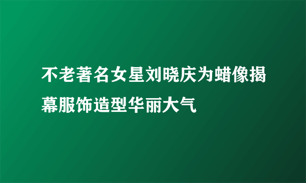 不老著名女星刘晓庆为蜡像揭幕服饰造型华丽大气