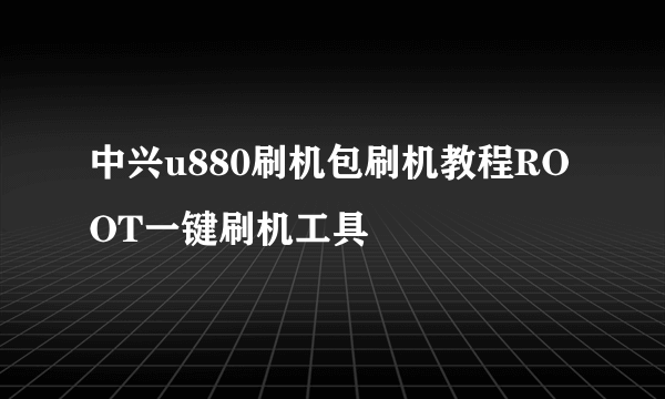 中兴u880刷机包刷机教程ROOT一键刷机工具