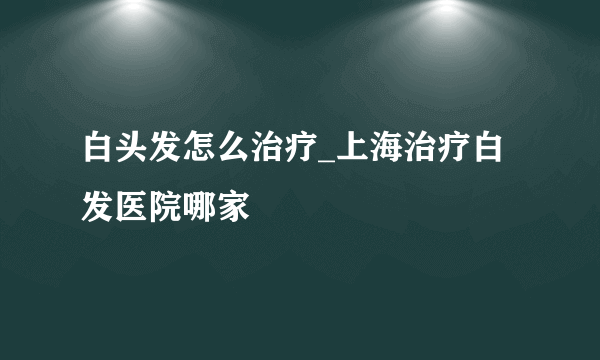 白头发怎么治疗_上海治疗白发医院哪家