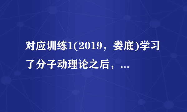 对应训练1(2019，娄底)学习了分子动理论之后，小明总结了很多生活中与分子动理论有关的现象，下列总结中不正确的是(C)A.“花气袭人知骤暖”说明分子的热运动与温度有关B.人造木板黏合剂中的甲醛扩散到空气中造成环境污染C.用透明胶带揭下纸上写错的字，是因为胶带与纸之间有相互的斥力D.“破镜不能重圆”是分子间的距离太大，作用力变得十分微弱