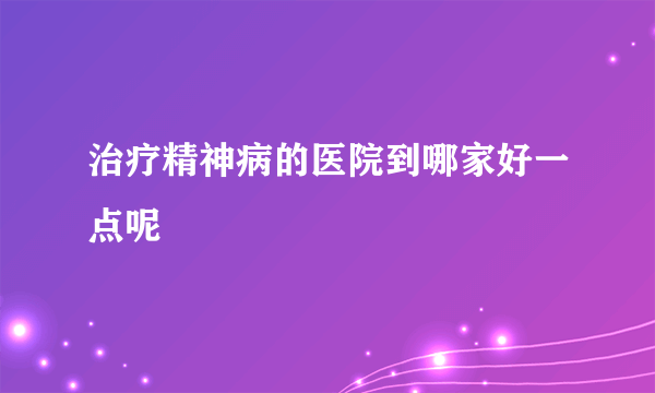 治疗精神病的医院到哪家好一点呢