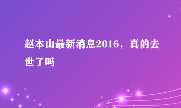 赵本山最新消息2016，真的去世了吗