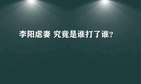 李阳虐妻 究竟是谁打了谁？