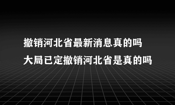 撤销河北省最新消息真的吗 大局已定撤销河北省是真的吗