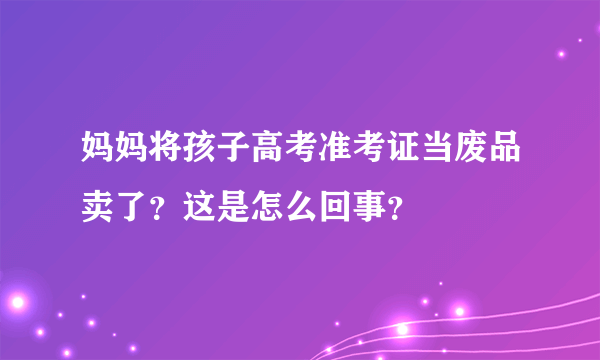 妈妈将孩子高考准考证当废品卖了？这是怎么回事？