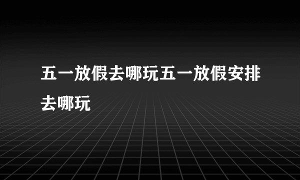 五一放假去哪玩五一放假安排去哪玩