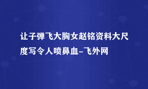 让子弹飞大胸女赵铭资料大尺度写令人喷鼻血-飞外网