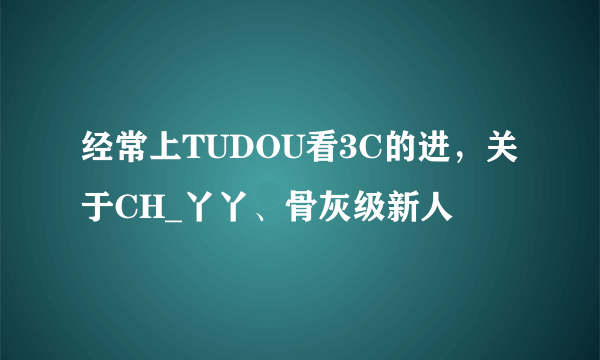 经常上TUDOU看3C的进，关于CH_丫丫、骨灰级新人