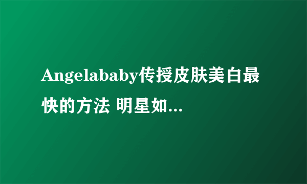 Angelababy传授皮肤美白最快的方法 明星如何美容的秘诀