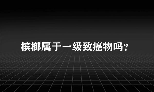 槟榔属于一级致癌物吗？