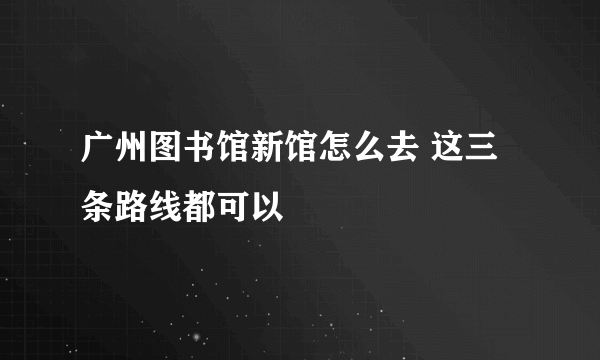 广州图书馆新馆怎么去 这三条路线都可以