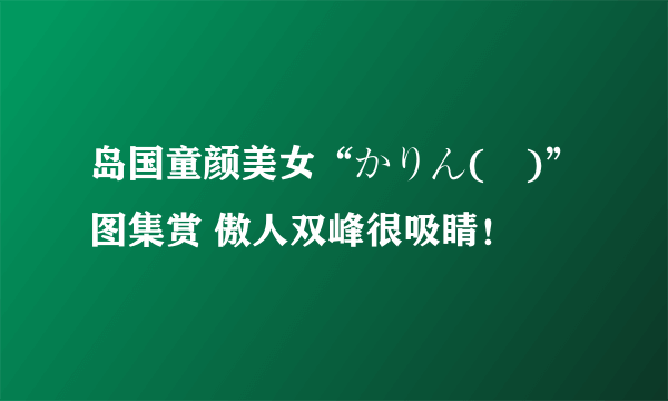 岛国童颜美女“かりん(様)”图集赏 傲人双峰很吸睛！