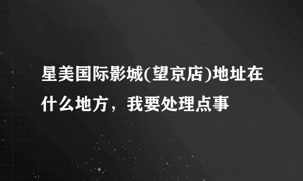 星美国际影城(望京店)地址在什么地方，我要处理点事