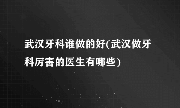 武汉牙科谁做的好(武汉做牙科厉害的医生有哪些)