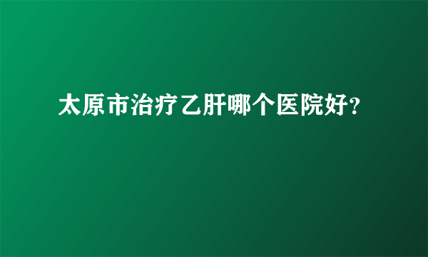 太原市治疗乙肝哪个医院好？