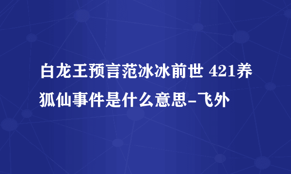 白龙王预言范冰冰前世 421养狐仙事件是什么意思-飞外