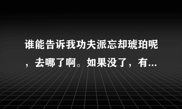 谁能告诉我功夫派忘却琥珀呢，去哪了啊。如果没了，有什么50级以上的任务得