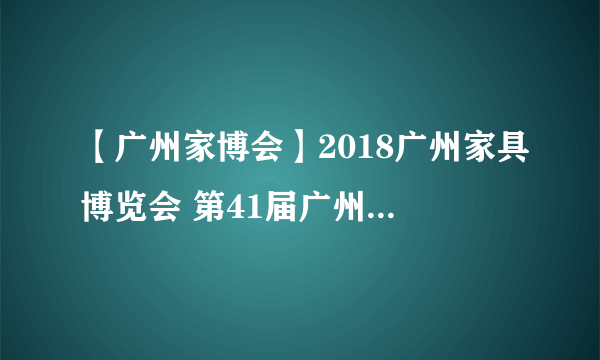 【广州家博会】2018广州家具博览会 第41届广州国际家具博览会