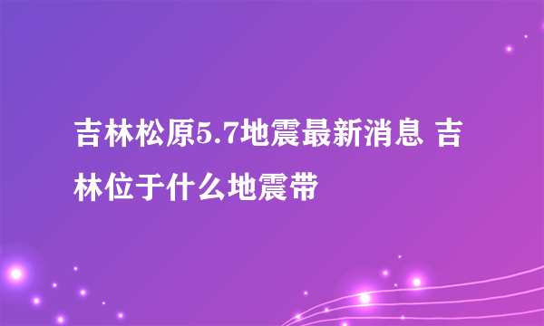 吉林松原5.7地震最新消息 吉林位于什么地震带